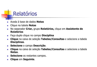 Relatórios
n  Aceda à base de dados Notas
n  Clique na tabela Notas
n  No separador Criar, grupo Relatórios, clique em Assistente de
Relatórios
n  Faça duplo clique no campo Disciplina
n  Clique na caixa de seleção Tabelas/Consultas e selecione a tabela
Disciplinas.
n  Selecione o campo Descrição.
n  Clique na caixa de seleção Tabelas/Consultas e selecione a tabela
Notas.
n  Selecione os restantes campos.
n  Clique em Seguinte.
 