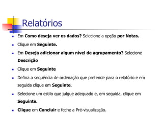Relatórios
n  Em Como deseja ver os dados? Selecione a opção por Notas.
n  Clique em Seguinte.
n  Em Deseja adicionar algum nível de agrupamento? Selecione
Descrição
n  Clique em Seguinte
n  Defina a sequência de ordenação que pretende para o relatório e em
seguida clique em Seguinte.
n  Selecione um estilo que julgue adequado e, em seguida, clique em
Seguinte.
n  Clique em Concluir e feche a Pré-visualização.
 