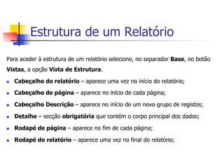 Estrutura de um Relatório
Para aceder à estrutura de um relatório selecione, no separador Base, no botão
Vistas, a opção Vista de Estrutura.
n  Cabeçalho do relatório – aparece uma vez no início do relatório;
n  Cabeçalho de página – aparece no início de cada página;
n  Cabeçalho Descrição – aparece no início de um novo grupo de registos;
n  Detalhe – secção obrigatória que contém o corpo principal dos dados;
n  Rodapé de página – aparece no fim de cada página;
n  Rodapé do relatório – aparece uma vez no final do relatório;
 