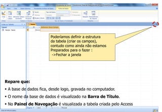 Criação de uma Base de Dados Vazia
Repare que:
§  A base de dados fica, desde logo, gravada no computador.
§  O nome da base de dados é visualizado na Barra de Título.
§  No Painel de Navegação é visualizada a tabela criada pelo Access
Poderíamos definir a estrutura
da tabela (criar os campos),
contudo como ainda não estamos
Preparados para o fazer :
->Fechar a janela
 