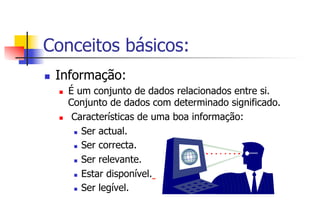 Conceitos básicos:
n  Informação:
n  É um conjunto de dados relacionados entre si.
Conjunto de dados com determinado significado.
n  Características de uma boa informação:
n  Ser actual.
n  Ser correcta.
n  Ser relevante.
n  Estar disponível.
n  Ser legível.
 