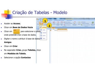 Criação de Tabelas - Modelo
1
2
n  Aceder ao Access;
n  Clicar em Base de Dados Vazia
n  Clicar em para selecionar a pasta
onde pretende criar a base de dados.
n  Digitar o nome a atribuir à base de dados –
Amigos
n  Clicar em Criar
n  No separador Criar, grupo Tabelas, clicar
em Modelos de Tabela.
n  Selecionar a opção Contactos
 