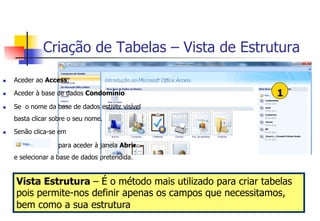 Criação de Tabelas – Vista de Estrutura
1
n  Aceder ao Access;
n  Aceder à base de dados Condomínio
n  Se o nome da base de dados estiver visível
basta clicar sobre o seu nome.
n  Senão clica-se em
para aceder à janela Abrir
e selecionar a base de dados pretendida.
Vista Estrutura – É o método mais utilizado para criar tabelas
pois permite-nos definir apenas os campos que necessitamos,
bem como a sua estrutura
 