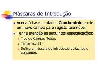 Máscaras de Introdução
n  Aceda à base de dados Condomínio e crie
um novo campo para registo telemóvel.
n  Tenha atenção às seguintes especificações:
n  Tipo de Campo: Texto;
n  Tamanho: 11;
n  Defina a máscara de introdução utilizando o
assistente.
 