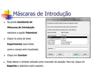 Máscaras de Introdução
n  Na janela Assistente de
Máscaras de Introdução
selecione a opção Telemóvel
n  Clique na caixa de texto
Experimentar para testar
como o campo será visualizado.
n  Clique em Concluir
n  Pode alterar o símbolo utilizado como marcador de posição. Para tal, clique em
Seguinte e selecione outro caracter .
 