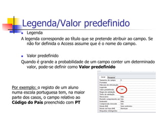 Legenda/Valor predefinido
n  Legenda
A legenda corresponde ao título que se pretende atribuir ao campo. Se
não for definida o Access assume que é o nome do campo.
n  Valor predefinido
Quando é grande a probabilidade de um campo conter um determinado
valor, pode-se definir como Valor predefinido
Por exemplo: o registo de um aluno
numa escola portuguesa tem, na maior
parte dos casos, o campo relativo ao
Código do País preenchido com PT
 