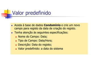 Valor predefinido
n  Aceda à base de dados Condomínio e crie um novo
campo para registo da data de criação do registo.
n  Tenha atenção às seguintes especificações:
n  Nome do Campo: Data;
n  Tipo de Campo: Data/Hora;
n  Descrição: Data do registo;
n  Valor predefinido: a data do sistema
 