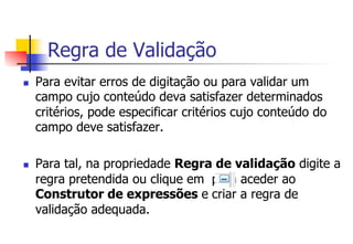 Regra de Validação
n  Para evitar erros de digitação ou para validar um
campo cujo conteúdo deva satisfazer determinados
critérios, pode especificar critérios cujo conteúdo do
campo deve satisfazer.
n  Para tal, na propriedade Regra de validação digite a
regra pretendida ou clique em para aceder ao
Construtor de expressões e criar a regra de
validação adequada.
 