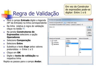 Regra de Validação
n  Para o campo Entrada digite a legenda
(Nº da Entrada) na linha correspondente
n  Na linha relativa à regra de validação
clique no botão
n  Na janela Construtores de
Expressões selecione a opção
Operadores
n  Selecione Comparação
n  Selecione Entre
n  Substitua o texto Expr pelos valores
pretendidos -> Entre 1 e 5
n  Clique em OK
n  Digite o texto de validação na
respetiva linha
Repita os passos para o campo Andar.
Em vez do Construtor
de expressões pode-se
digitar: Entre 1 e 6
 