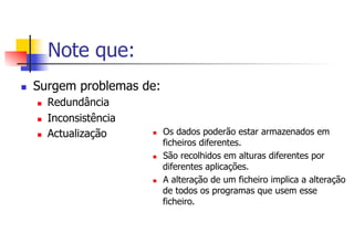 Note que:
n  Surgem problemas de:
n  Redundância
n  Inconsistência
n  Actualização n  Os dados poderão estar armazenados em
ficheiros diferentes.
n  São recolhidos em alturas diferentes por
diferentes aplicações.
n  A alteração de um ficheiro implica a alteração
de todos os programas que usem esse
ficheiro.
 