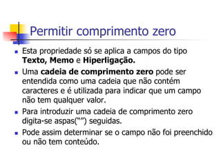 Permitir comprimento zero
n  Esta propriedade só se aplica a campos do tipo
Texto, Memo e Hiperligação.
n  Uma cadeia de comprimento zero pode ser
entendida como uma cadeia que não contém
caracteres e é utilizada para indicar que um campo
não tem qualquer valor.
n  Para introduzir uma cadeia de comprimento zero
digita-se aspas(“”) seguidas.
n  Pode assim determinar se o campo não foi preenchido
ou não tem conteúdo.
 