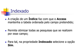 Indexado
n  A criação de um Índice faz com que o Access
mantenha a tabela ordenada pelo campo pretendido;
n  Permite otimizar todas as pesquisas que se realizem
por esse campo;
n  Para tal, na propriedade Indexado selecione a opção
Sim.
 