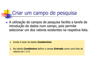 Criar um campo de pesquisa
n  A utilização de campos de pesquisa facilita a tarefa de
introdução de dados num campo, pois permite
selecionar um dos valores existentes na respetiva lista.
n  Aceda à base de dados Condomínio
n  Na tabela Condómino defina o campo Entrada como uma lista de
valores de 1 a 5.
 