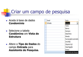 Criar um campo de pesquisa
n  Aceda à base de dados
Condomínio
n  Selecione a tabela
Condómino em Vista de
Estrutura
n  Altere o Tipo de Dados do
campo Entrada para
Assistente de Pesquisa.
 
