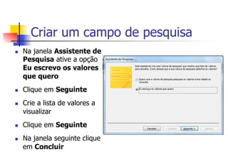 Criar um campo de pesquisa
n  Na janela Assistente de
Pesquisa ative a opção
Eu escrevo os valores
que quero
n  Clique em Seguinte
n  Crie a lista de valores a
visualizar
n  Clique em Seguinte
n  Na janela seguinte clique
em Concluir
 