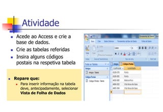 Atividade
n  Acede ao Access e crie a
base de dados.
n  Crie as tabelas referidas
n  Insira alguns códigos
postais na respetiva tabela
n  Repare que:
n  Para inserir informação na tabela
deve, antecipadamente, selecionar
Vista de Folha de Dados
 