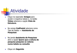 Atividade
n  Clique no separador Amigos para
aceder à respetiva tabela e, no botão
Vistas selecione a opção Vista de
Estrutura.
n  No campo CodPostal selecione como
Tipo de Dados -> Assistente de
Pesquisas
n  Na janela Assistente de Pesquisas
ative a opção Quero que a coluna de
pesquisa pesquise os valores
numa tabela ou consulta
n  Clique em Seguinte
 