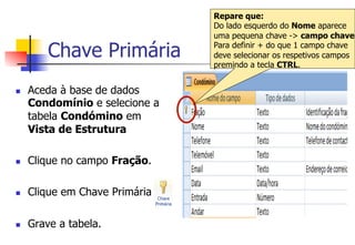 Chave Primária
n  Aceda à base de dados
Condomínio e selecione a
tabela Condómino em
Vista de Estrutura
n  Clique no campo Fração.
n  Clique em Chave Primária
n  Grave a tabela.
Repare que:
Do lado esquerdo do Nome aparece
uma pequena chave -> campo chave
Para definir + do que 1 campo chave
deve selecionar os respetivos campos
premindo a tecla CTRL.
 