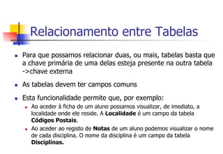 Relacionamento entre Tabelas
n  Para que possamos relacionar duas, ou mais, tabelas basta que
a chave primária de uma delas esteja presente na outra tabela
->chave externa
n  As tabelas devem ter campos comuns
n  Esta funcionalidade permite que, por exemplo:
n  Ao aceder à ficha de um aluno possamos visualizar, de imediato, a
localidade onde ele reside. A Localidade é um campo da tabela
Códigos Postais.
n  Ao aceder ao registo de Notas de um aluno podemos visualizar o nome
de cada disciplina. O nome da disciplina é um campo da tabela
Disciplinas.
 