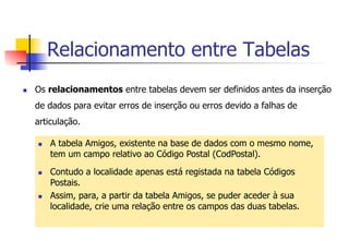Relacionamento entre Tabelas
n  Os relacionamentos entre tabelas devem ser definidos antes da inserção
de dados para evitar erros de inserção ou erros devido a falhas de
articulação.
n  A tabela Amigos, existente na base de dados com o mesmo nome,
tem um campo relativo ao Código Postal (CodPostal).
n  Contudo a localidade apenas está registada na tabela Códigos
Postais.
n  Assim, para, a partir da tabela Amigos, se puder aceder à sua
localidade, crie uma relação entre os campos das duas tabelas.
 