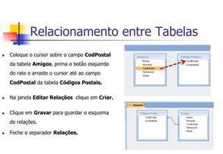 Relacionamento entre Tabelas
n  Coloque o cursor sobre o campo CodPostal
da tabela Amigos, prima o botão esquerdo
do rato e arraste o cursor até ao campo
CodPostal da tabela Códigos Postais.
n  Na janela Editar Relações clique em Criar.
n  Clique em Gravar para guardar o esquema
de relações.
n  Feche o separador Relações.
 