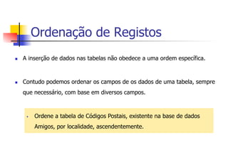 Ordenação de Registos
n  A inserção de dados nas tabelas não obedece a uma ordem específica.
n  Contudo podemos ordenar os campos de os dados de uma tabela, sempre
que necessário, com base em diversos campos.
§  Ordene a tabela de Códigos Postais, existente na base de dados
Amigos, por localidade, ascendentemente.
 
