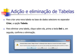 Adição e eliminação de Tabelas
n  Para criar uma nova tabela na base de dados selecione no separador
Criar, a opção Tabela.
n  Para eliminar uma tabela, clique sobre ela, prima a tecla Del e, em
seguida, confirme a eliminação.
 