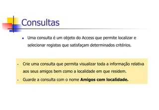 Consultas
n  Uma consulta é um objeto do Access que permite localizar e
selecionar registos que satisfaçam determinados critérios.
§  Crie uma consulta que permita visualizar toda a informação relativa
aos seus amigos bem como a localidade em que residem.
§  Guarde a consulta com o nome Amigos com localidade.
 