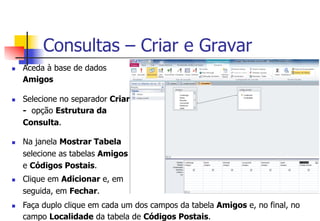 Consultas – Criar e Gravar
n  Aceda à base de dados
Amigos
n  Selecione no separador Criar
- opção Estrutura da
Consulta.
n  Na janela Mostrar Tabela
selecione as tabelas Amigos
e Códigos Postais.
n  Clique em Adicionar e, em
seguida, em Fechar.
n  Faça duplo clique em cada um dos campos da tabela Amigos e, no final, no
campo Localidade da tabela de Códigos Postais.
 