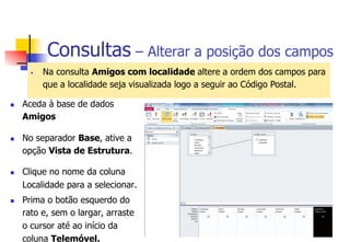 Consultas – Alterar a posição dos campos
§  Na consulta Amigos com localidade altere a ordem dos campos para
que a localidade seja visualizada logo a seguir ao Código Postal.
n  Aceda à base de dados
Amigos
n  No separador Base, ative a
opção Vista de Estrutura.
n  Clique no nome da coluna
Localidade para a selecionar.
n  Prima o botão esquerdo do
rato e, sem o largar, arraste
o cursor até ao início da
coluna Telemóvel.
 
