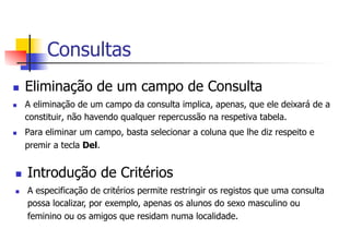 Consultas
n  Eliminação de um campo de Consulta
n  A eliminação de um campo da consulta implica, apenas, que ele deixará de a
constituir, não havendo qualquer repercussão na respetiva tabela.
n  Para eliminar um campo, basta selecionar a coluna que lhe diz respeito e
premir a tecla Del.
n  Introdução de Critérios
n  A especificação de critérios permite restringir os registos que uma consulta
possa localizar, por exemplo, apenas os alunos do sexo masculino ou
feminino ou os amigos que residam numa localidade.
 