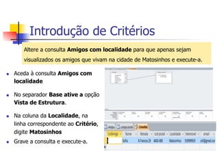 Introdução de Critérios
Altere a consulta Amigos com localidade para que apenas sejam
visualizados os amigos que vivam na cidade de Matosinhos e execute-a.
n  Aceda à consulta Amigos com
localidade
n  No separador Base ative a opção
Vista de Estrutura.
n  Na coluna da Localidade, na
linha correspondente ao Critério,
digite Matosinhos
n  Grave a consulta e execute-a.
 