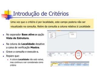 Introdução de Critérios
Uma vez que o critério é por localidade, este campo poderia não ser
visualizado na consulta. Retire da consulta a coluna relativa à Localidade
n  No separador Base ative a opção
Vista de Estrutura.
n  Na coluna da Localidade desative
a caixa de verificação Mostra.
n  Grave a consulta e execute-a.
n  Repare que:
n  A coluna Localidade não está visível,
mas continua a ser considerada como
critério
 