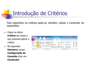Introdução de Critérios
Para especificar os critérios pode-se, também, utilizar o construtor de
expressões.
u  Clique na célula
Critério do campo a
que pretende aplicar o
critério
u  No separador
Estrutura, grupo
Configuração da
Consulta clicar em
Construtor
 
