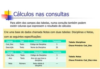 Cálculos nas consultas
Para além dos campos das tabelas, numa consulta também podem
existir colunas que expressem o resultado de cálculos
Crie uma base de dados chamada Notas com duas tabelas: Disciplinas e Notas,
com as seguintes especificações:
Tabela: Disciplinas
Chave Primária: Cod_Disc
Tabela: Notas
Chave Primária: Cod_Disc+Ano
Campo Tipo Descrição Tamanho
Cod_Disc Texto Código da Disciplina 5
Descrição Texto Nome da Disciplina 30
Campo Tipo Descrição Tamanho
Cod_Disc Texto Código da Disciplina 5
Ano Texto Ano em que teve a
disciplina
2
Nota Número Nota obtida à
discplina
---
 