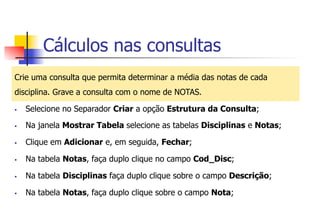 Cálculos nas consultas
Crie uma consulta que permita determinar a média das notas de cada
disciplina. Grave a consulta com o nome de NOTAS.
§  Selecione no Separador Criar a opção Estrutura da Consulta;
§  Na janela Mostrar Tabela selecione as tabelas Disciplinas e Notas;
§  Clique em Adicionar e, em seguida, Fechar;
§  Na tabela Notas, faça duplo clique no campo Cod_Disc;
§  Na tabela Disciplinas faça duplo clique sobre o campo Descrição;
§  Na tabela Notas, faça duplo clique sobre o campo Nota;
 