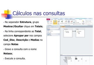 Cálculos nas consultas
§  No separador Estrutura, grupo
Mostrar/Ocultar clique em Totais;
§  Na linha correspondente ao Total,
selecione Aprupar por nos campos
Cod_Disc, Descrição e Medias no
campo Notas
§  Grave a consulta com o nome
Notasx;
§  Execute a consulta.
 