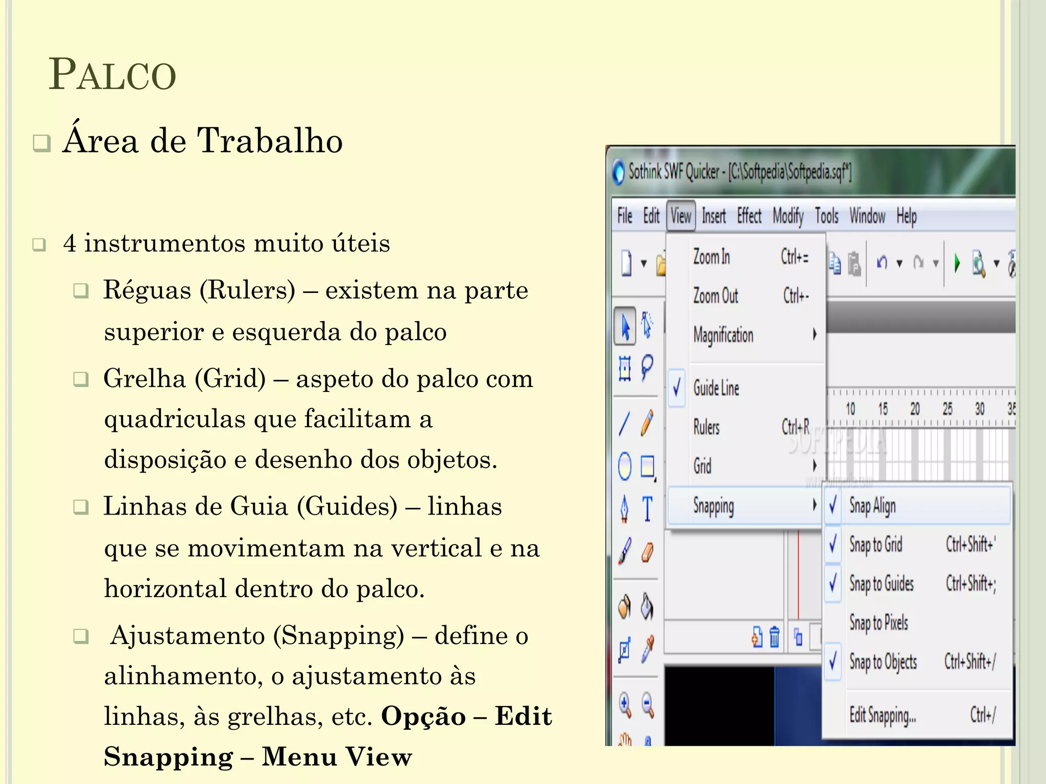 q  Área de Trabalho
q  4 instrumentos muito úteis
q  Réguas (Rulers) – existem na parte
superior e esquerda do palco
q  Grelha (Grid) – aspeto do palco com
quadriculas que facilitam a
disposição e desenho dos objetos.
q  Linhas de Guia (Guides) – linhas
que se movimentam na vertical e na
horizontal dentro do palco.
q  Ajustamento (Snapping) – define o
alinhamento, o ajustamento às
linhas, às grelhas, etc. Opção – Edit
Snapping – Menu View
10
PALCO
 