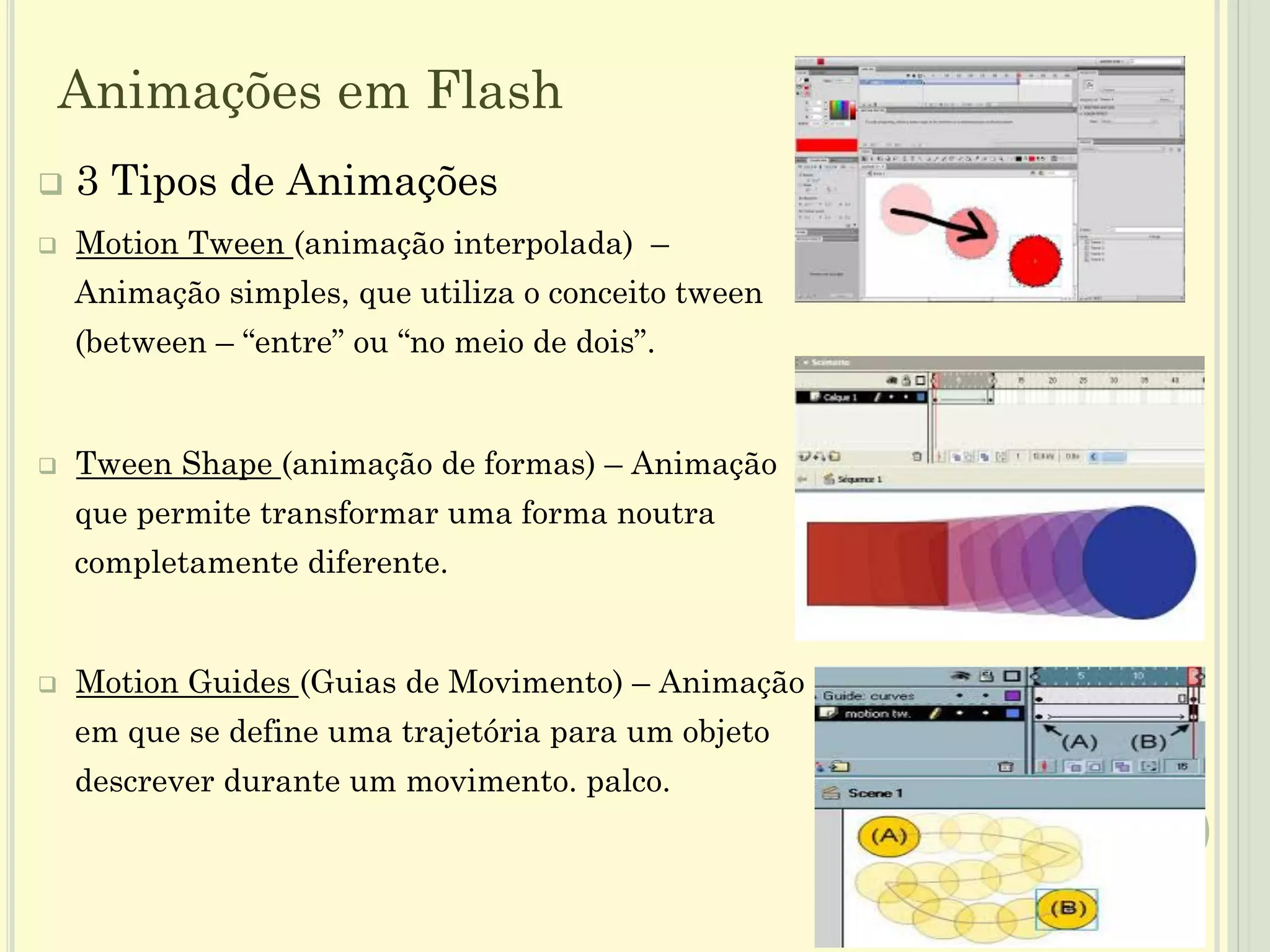 q  3 Tipos de Animações
q  Motion Tween (animação interpolada) –
Animação simples, que utiliza o conceito tween
(between – “entre” ou “no meio de dois”.
q  Tween Shape (animação de formas) – Animação
que permite transformar uma forma noutra
completamente diferente.
q  Motion Guides (Guias de Movimento) – Animação
em que se define uma trajetória para um objeto
descrever durante um movimento. palco.
12
Animações em Flash
 