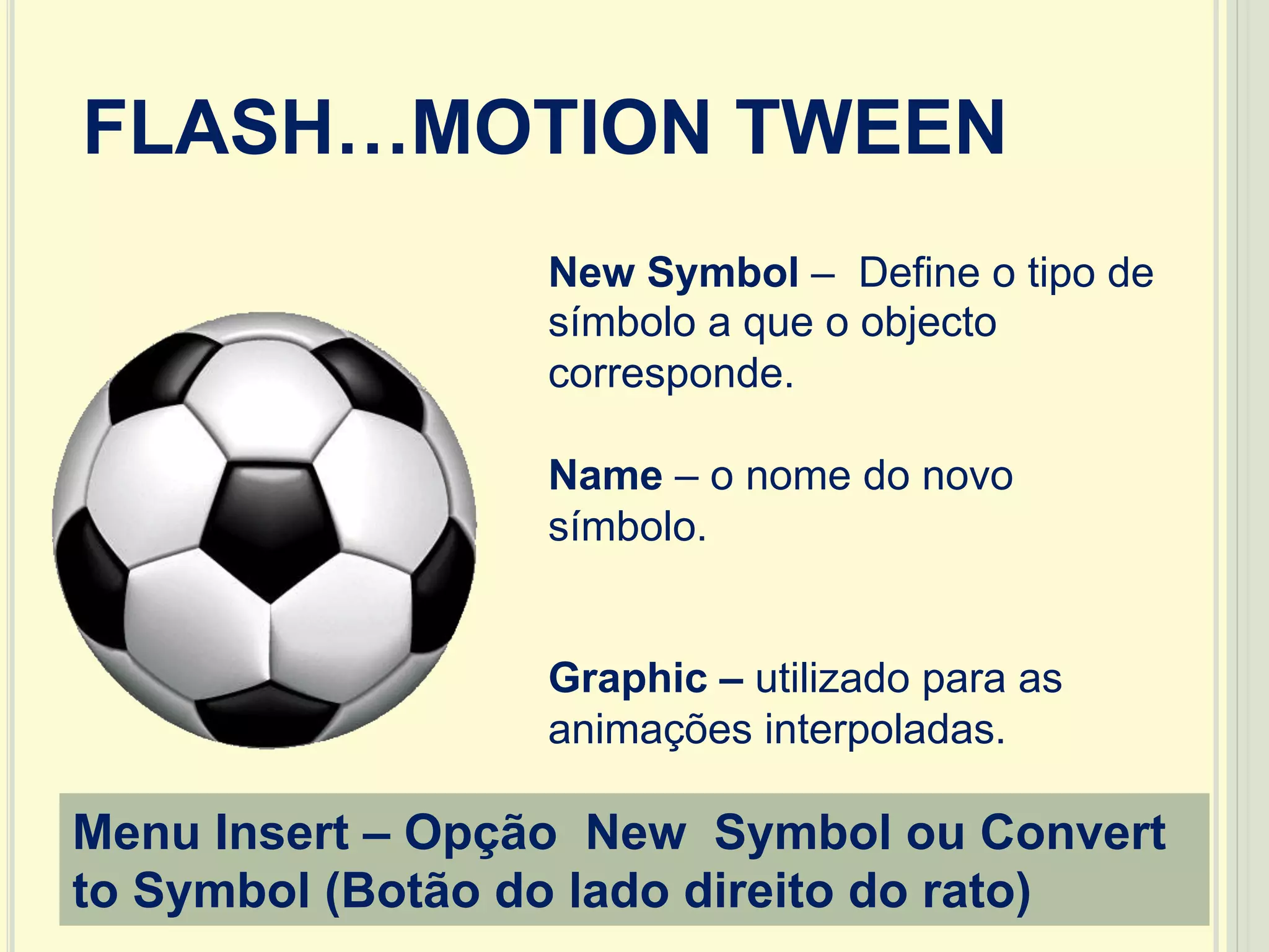 16
FLASH…MOTION TWEEN
New Symbol – Define o tipo de
símbolo a que o objecto
corresponde.
Name – o nome do novo
símbolo.
Graphic – utilizado para as
animações interpoladas.
Menu Insert – Opção New Symbol ou Convert
to Symbol (Botão do lado direito do rato)
 