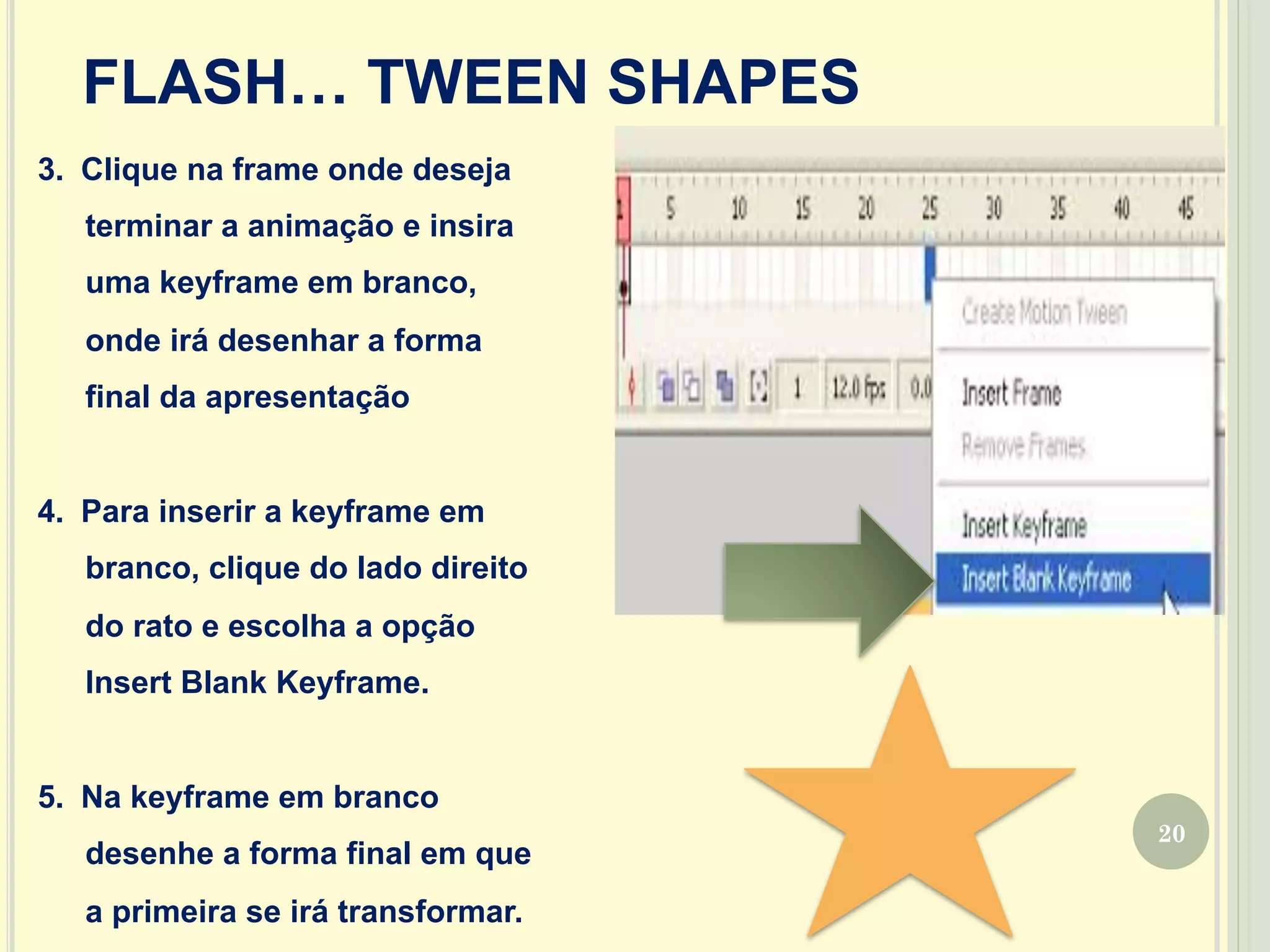 20
FLASH… TWEEN SHAPES
3.  Clique na frame onde deseja
terminar a animação e insira
uma keyframe em branco,
onde irá desenhar a forma
final da apresentação
4.  Para inserir a keyframe em
branco, clique do lado direito
do rato e escolha a opção
Insert Blank Keyframe.
5.  Na keyframe em branco
desenhe a forma final em que
a primeira se irá transformar.
 