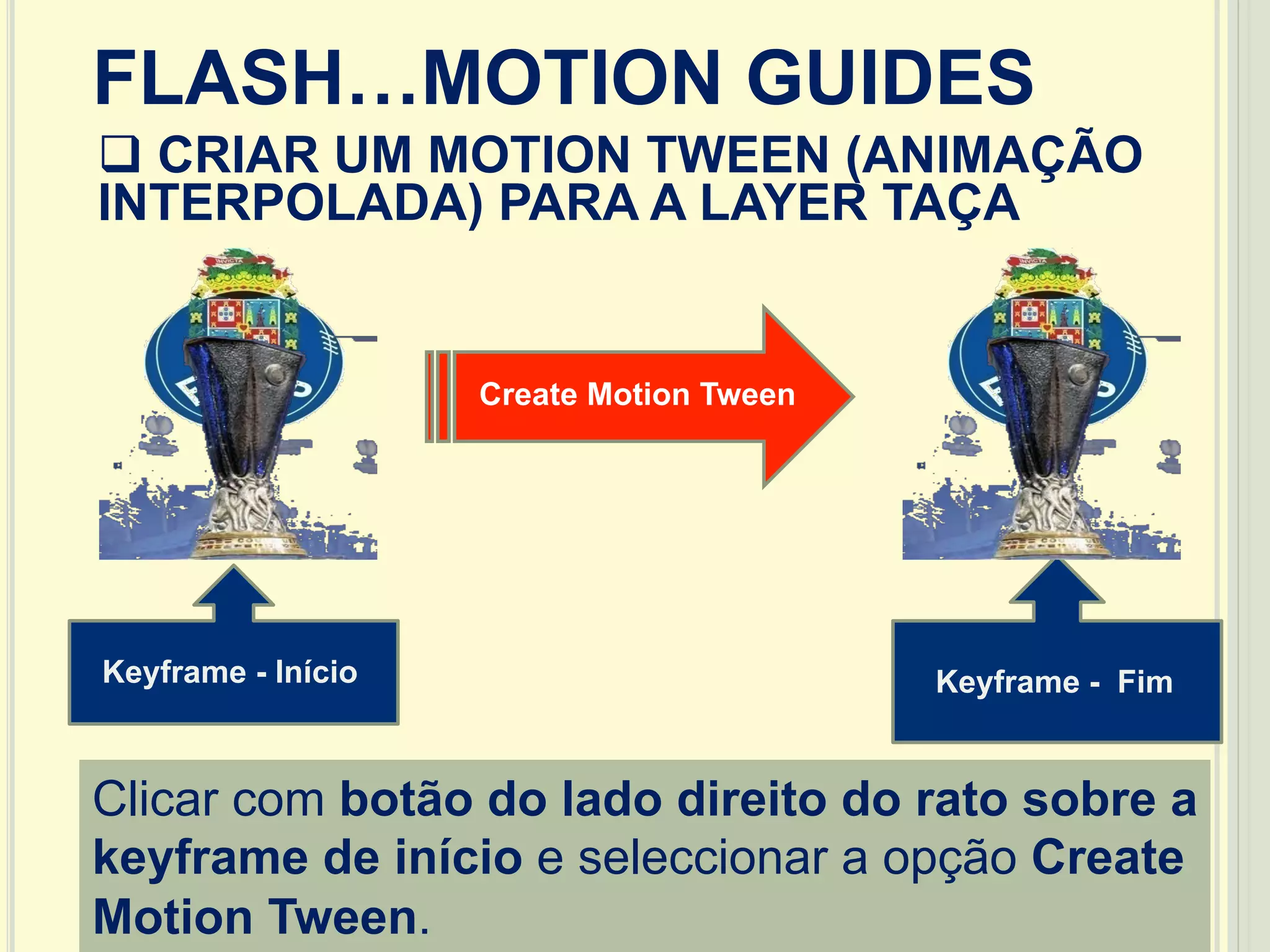 25
FLASH…MOTION GUIDES
q CRIAR UM MOTION TWEEN (ANIMAÇÃO
INTERPOLADA) PARA A LAYER TAÇA
Keyframe - Início Keyframe - Fim
Clicar com botão do lado direito do rato sobre a
keyframe de início e seleccionar a opção Create
Motion Tween.
Create Motion Tween
 