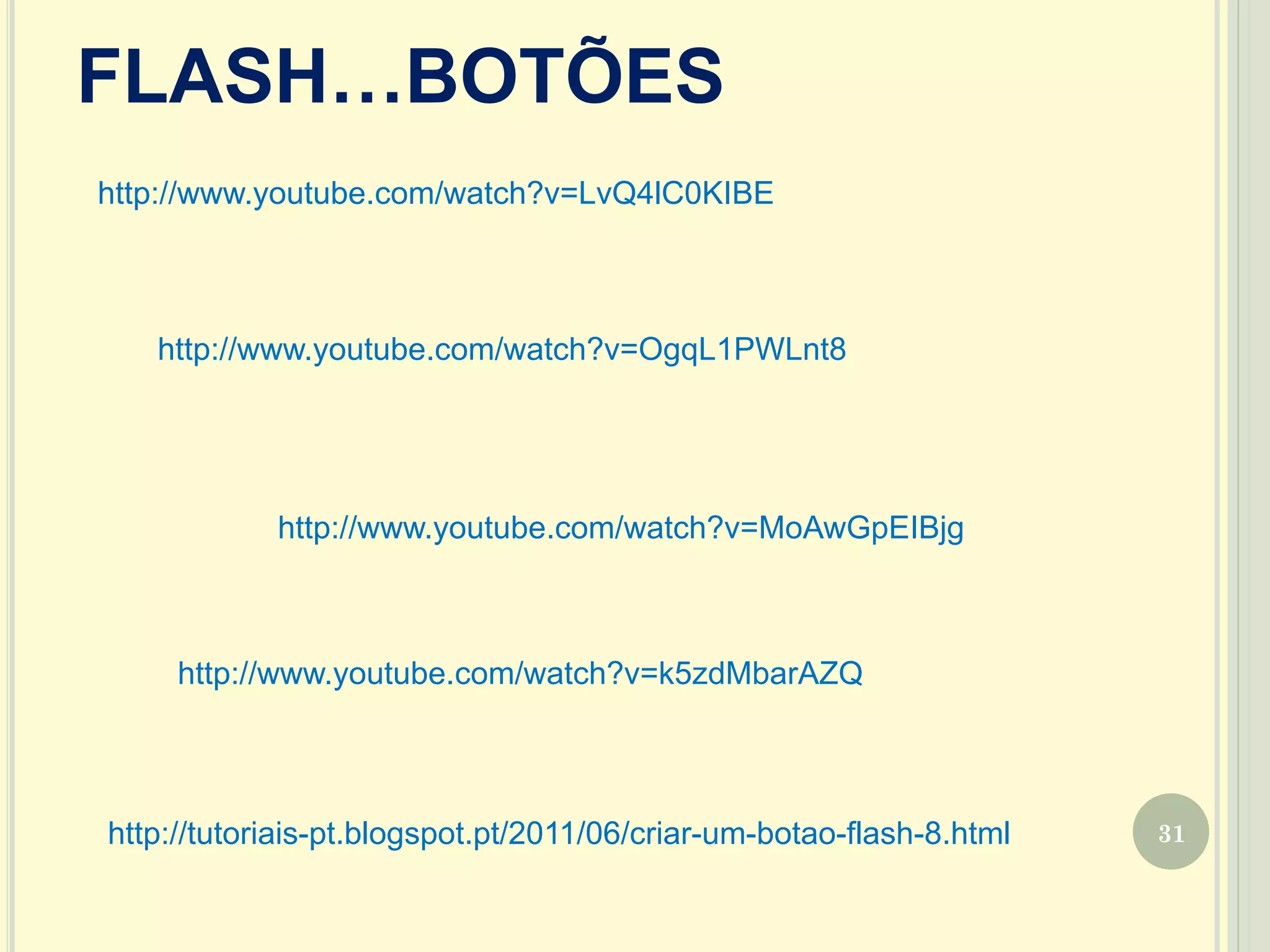 31
FLASH…BOTÕES
http://www.youtube.com/watch?v=OgqL1PWLnt8
http://www.youtube.com/watch?v=MoAwGpEIBjg
http://www.youtube.com/watch?v=LvQ4lC0KIBE
http://www.youtube.com/watch?v=k5zdMbarAZQ
http://tutoriais-pt.blogspot.pt/2011/06/criar-um-botao-flash-8.html
 