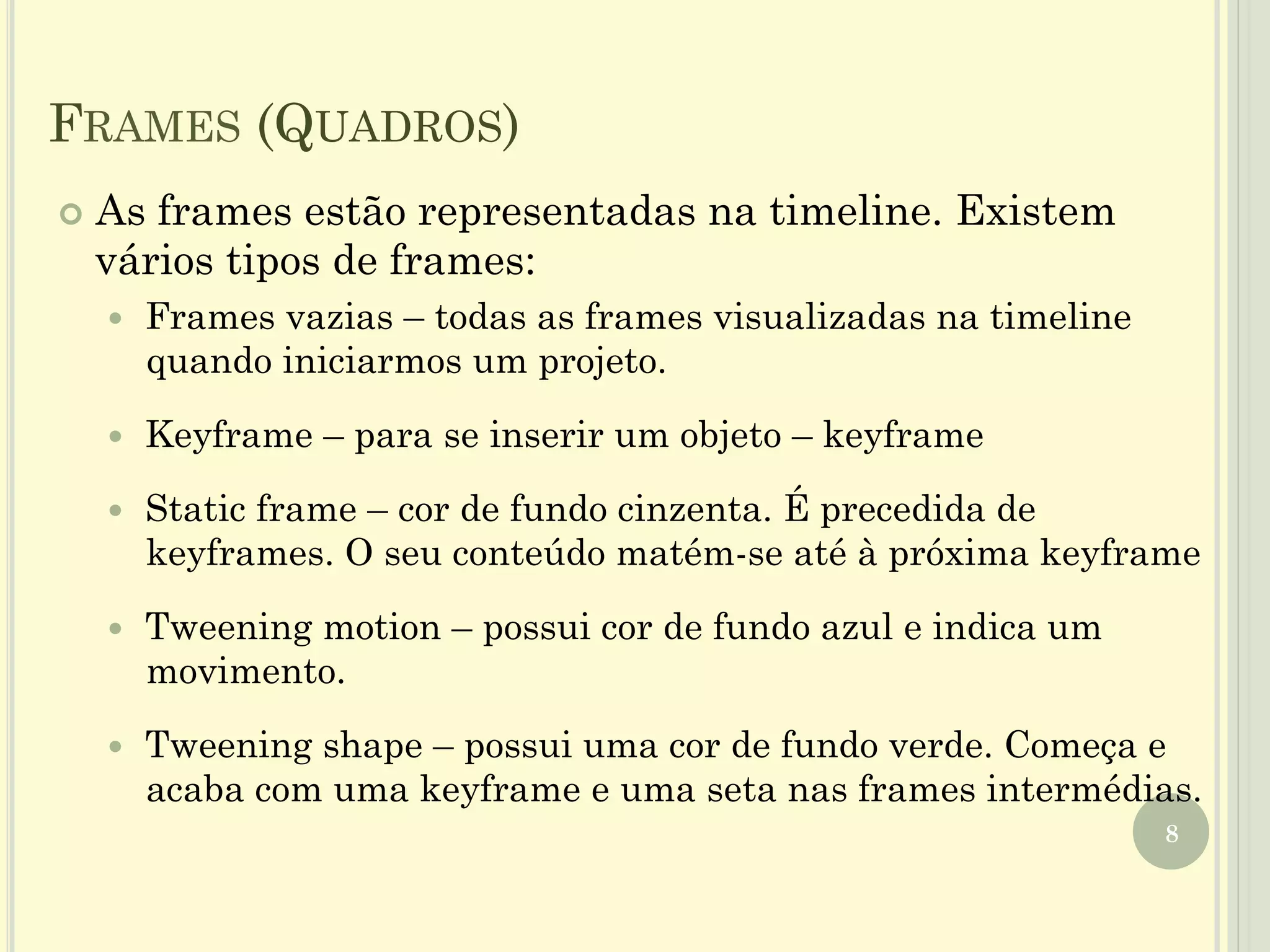 FRAMES (QUADROS)
8
¢  As frames estão representadas na timeline. Existem
vários tipos de frames:
—  Frames vazias – todas as frames visualizadas na timeline
quando iniciarmos um projeto.
—  Keyframe – para se inserir um objeto – keyframe
—  Static frame – cor de fundo cinzenta. É precedida de
keyframes. O seu conteúdo matém-se até à próxima keyframe
—  Tweening motion – possui cor de fundo azul e indica um
movimento.
—  Tweening shape – possui uma cor de fundo verde. Começa e
acaba com uma keyframe e uma seta nas frames intermédias.
 