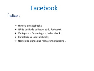 Facebook 
Índice : 
 História do Facebook ; 
 Nº de perfis de utilizadores do Facebook ; 
 Vantagens e Desvantagens do Facebook ; 
 Características do Facebook ; 
 Nome dos alunos que realizaram o trabalho . 
 