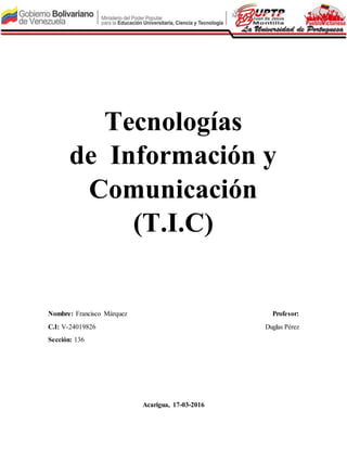Tecnologías
de Información y
Comunicación
(T.I.C)
Nombre: Francisco Márquez Profesor:
C.I: V-24019826 Duglas Pérez
Sección: 136
Acarigua, 17-03-2016
 