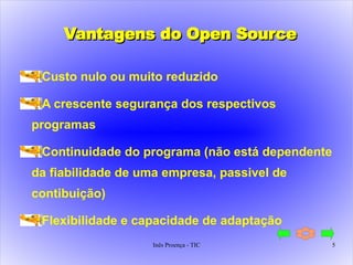 Vantagens do Open Source Custo nulo ou muito reduzido A crescente segurança dos respectivos programas Continuidade do programa (não está dependente da fiabilidade de uma empresa, passivel de contibuição) Flexibilidade e capacidade de adaptação 