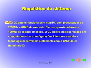 Requisitos do sistema O GCompris funciona bem num PC com processador de 233MHz e 64MB de memória. Ele usa aproximadamente 100MB de espaço em disco. O GCompris pode ser usado em computadores com configurações inferiores usando a tecnologia de terminais juntamente com o GNU/Linux (terminais-X). 