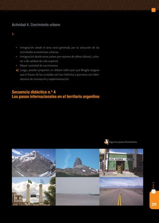 29
capítulo2
Actividad 4. Crecimiento urbano
1.	 Les sugerimos que, a partir de la siguiente lista las causas crecimiento
urbano, los alumnos identifiquen cuáles corresponden a cada una de
las ciudades analizadas anteriormente.
•	 Inmigración desde el área rural generada por la atracción de las
actividades económicas urbanas.
•	 Inmigración desde otros países por razones de oferta laboral, cultu-
ral o de calidad de vida superior.
•	 Mayor cantidad de nacimientos.
a)	 Luego, pueden proponer un debate sobre por qué Broglia asegura
que el futuro de las ciudades son las chabolas y que estas son labo-
ratorios de innovación y experimentación.
Secuencia didáctica n.º 4
Los pasos internacionales en el territorio argentino
En el extenso perímetro del territorio argentino se ha construido una
gran cantidad de pasos internacionales que, cruzando ríos y montañas,
conectan a la Argentina con los países vecinos. Por estos pasos, estrecha-
mente vinculados con las ciudades fronterizas, circulan permanentemente
personas y mercancías.
Esta secuencia se propone que los alumnos conozcan las definiciones
de límite y frontera, que identifiquen cuáles son los pasos internacionales
que unen a la Argentina con los países vecinos y conozcan su funciona-
miento, y que evalúen si las fronteras separan o unen. Algunos pasos fronterizos.
 