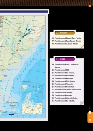 31
capítulo2
1
2
7
6
5 4
3
12
13
14
8
9
10
11
1516
17
19<	Paso Internacional Jama - San Pedro de
Atacama.
20<	Paso Internacional SICO.
21<	Paso Internacional San Francisco.
22<	Paso Internacional Pircas Negras.
23<	Paso Internacional Agua Negra.
24<	Paso Internacional Cristo Redentor.
25<	Paso Internacional Pehuenche.
26<	Paso Internacional Pino Hachado.
27<	Paso Internacional Cardenal Antonio Samoré.
28<	Paso Internacional Coyhaique.
29<	Paso Internacional Huemules.
30<	Paso Internacional Integración Austral.
31<	Paso Internacional San Sebastián.
chile
16<	Paso Internacional Salvador Mazza - Yacuiba.
17<	Paso Internacional Aguas Blancas - Bermejo.
18<	Paso Internacional La Quiaca - Villazón.
Bolivia
 
